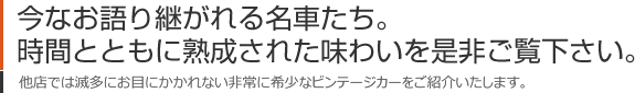 今なお語り継がれる名車たち。時間とともに熟成された味わいを是非ご覧下さい。